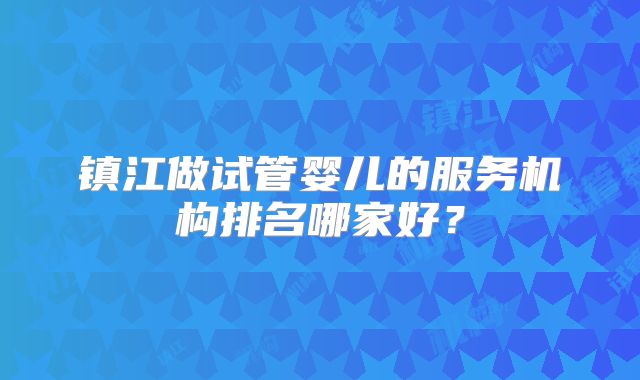 镇江做试管婴儿的服务机构排名哪家好？