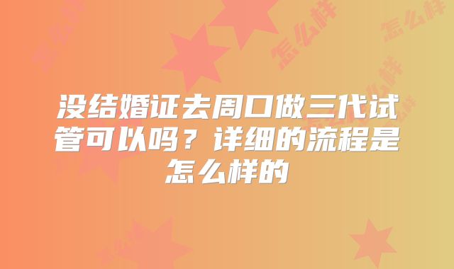 没结婚证去周口做三代试管可以吗?详细的流程是怎么样的