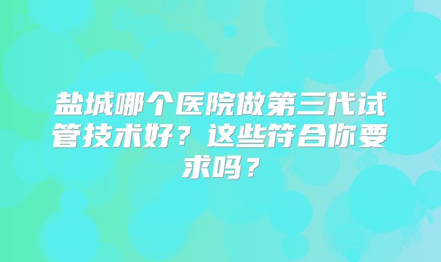 盐城哪个医院做第三代试管技术好?这些符合你要求吗?