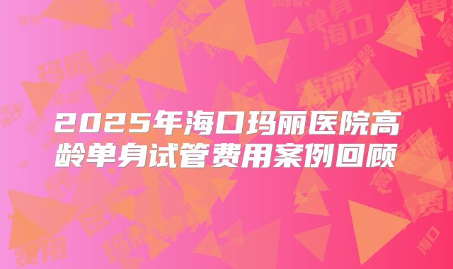 2025年海口玛丽医院高龄单身试管费用案例回顾