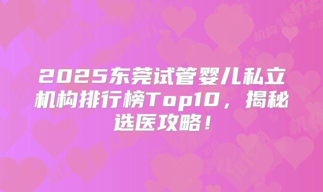 2025东莞试管婴儿私立机构排行榜Top10,揭秘选医攻略!