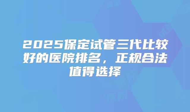 2025保定试管三代比较好的医院排名，正规合法值得选择