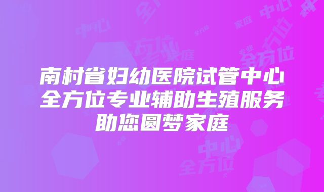 南村省妇幼医院试管中心全方位专业辅助生殖服务助您圆梦家庭