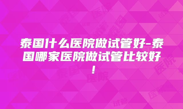 泰国什么医院做试管好-泰国哪家医院做试管比较好!