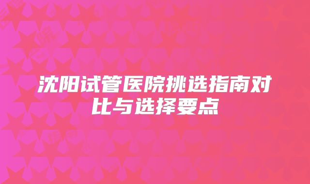 沈阳试管医院挑选指南对比与选择要点