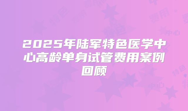 2025年陆军特色医学中心高龄单身试管费用案例回顾
