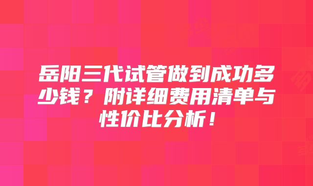 岳阳三代试管做到成功多少钱?附详细费用清单与性价比分析!