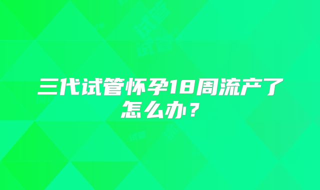 三代试管怀孕18周流产了怎么办？