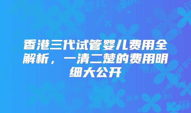 香港三代试管婴儿费用全解析,一清二楚的费用明细大公开