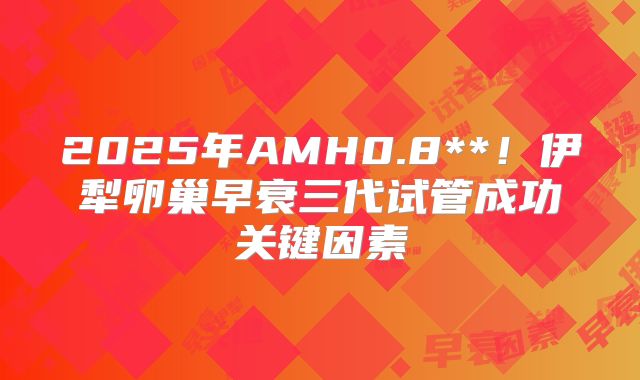 2025年AMH0.8**！伊犁卵巢早衰三代试管成功关键因素