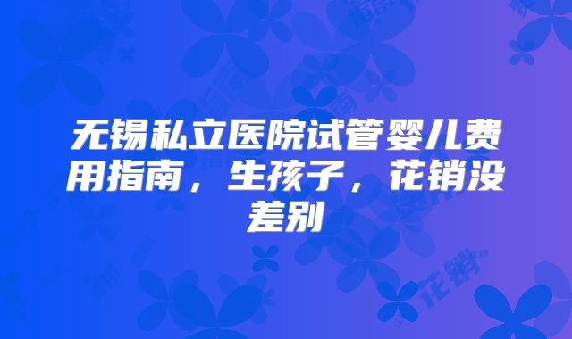 无锡私立医院试管婴儿费用指南,生孩子,花销没差别