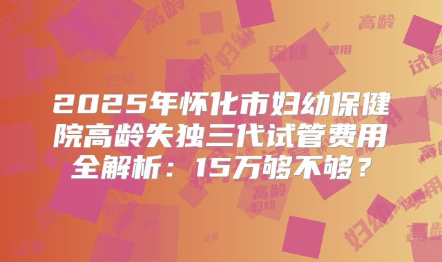 2025年怀化市妇幼保健院高龄失独三代试管费用全解析:15万够不够?