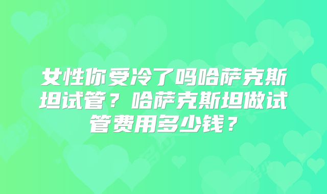 女性你受冷了吗哈萨克斯坦试管?哈萨克斯坦做试管费用多少钱?