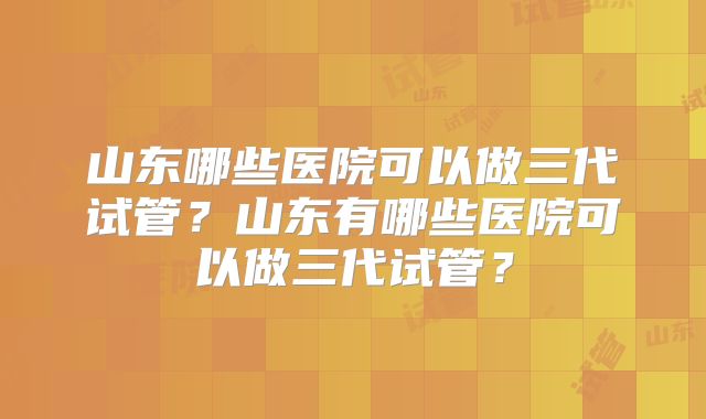 山东哪些医院可以做三代试管？山东有哪些医院可以做三代试管？