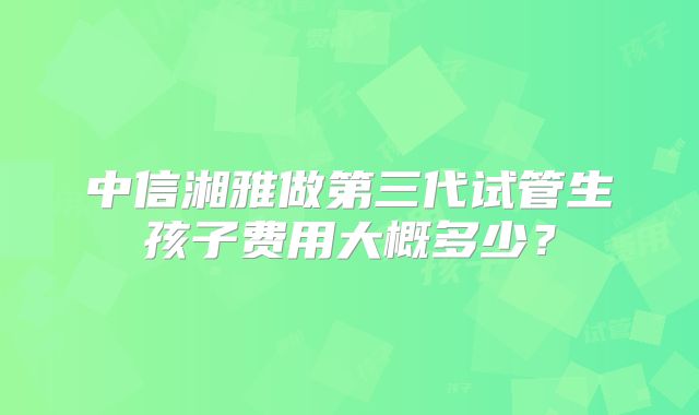 中信湘雅做第三代试管生孩子费用大概多少?
