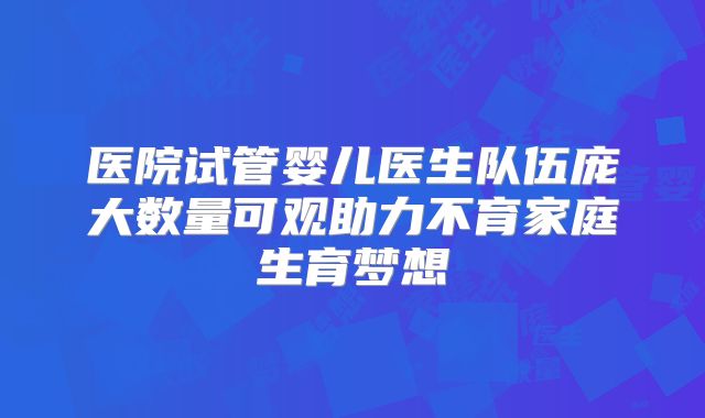 医院试管婴儿医生队伍庞大数量可观助力不育家庭生育梦想