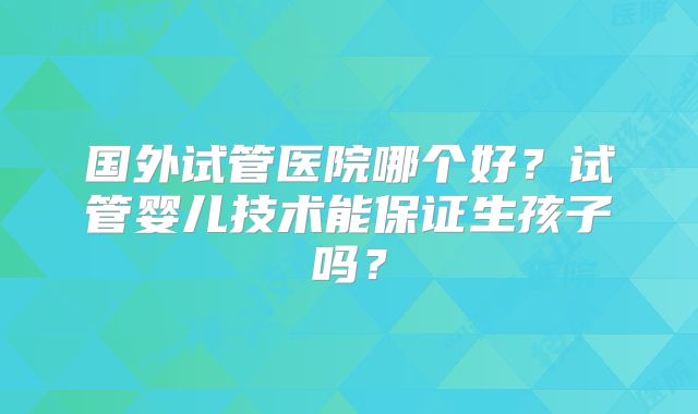 国外试管医院哪个好？试管婴儿技术能保证生孩子吗？