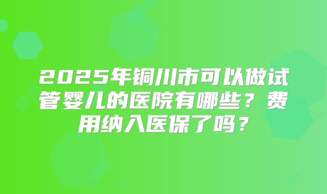 2025年铜川市可以做试管婴儿的医院有哪些?费用纳入医保了吗?