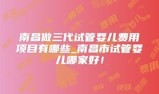 南昌做三代试管婴儿费用项目有哪些_南昌市试管婴儿哪家好!