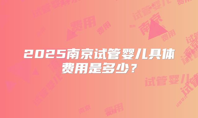 2025南京试管婴儿具体费用是多少?