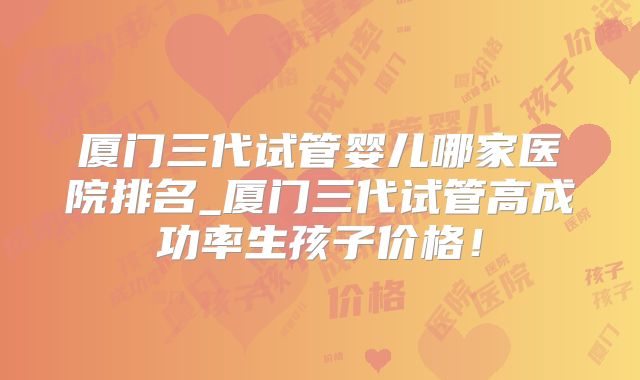 厦门三代试管婴儿哪家医院排名_厦门三代试管高成功率生孩子价格!