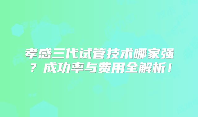 孝感三代试管技术哪家强？成功率与费用全解析！