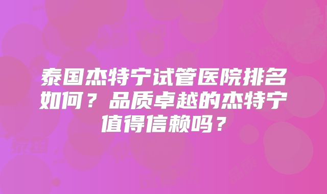 泰国杰特宁试管医院排名如何?品质卓越的杰特宁值得信赖吗?