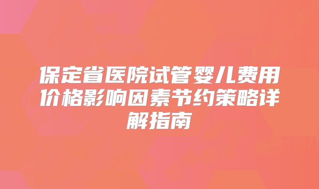 保定省医院试管婴儿费用价格影响因素节约策略详解指南