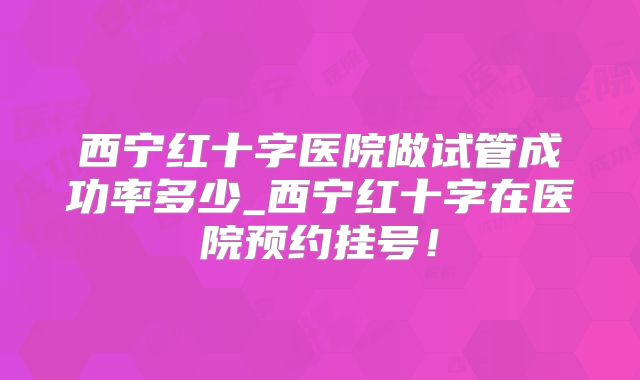 西宁红十字医院做试管成功率多少_西宁红十字在医院预约挂号!
