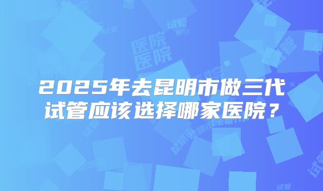 2025年去昆明市做三代试管应该选择哪家医院?