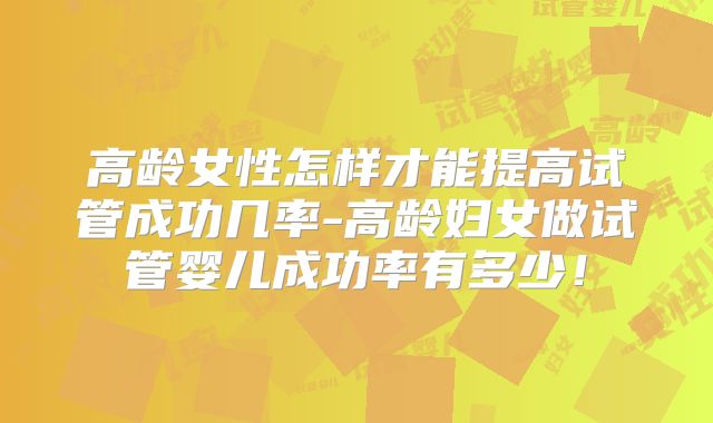 高龄女性怎样才能提高试管成功几率-高龄妇女做试管婴儿成功率有多少！