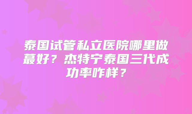 泰国试管私立医院哪里做蕞好？杰特宁泰国三代成功率咋样？