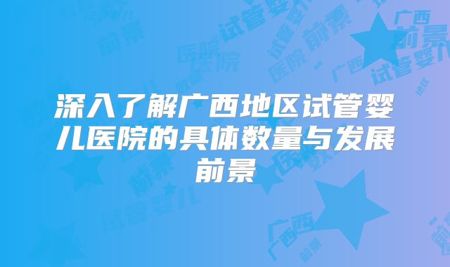 深入了解广西地区试管婴儿医院的具体数量与发展前景