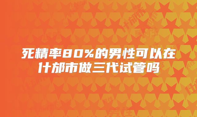 死精率80%的男性可以在什邡市做三代试管吗