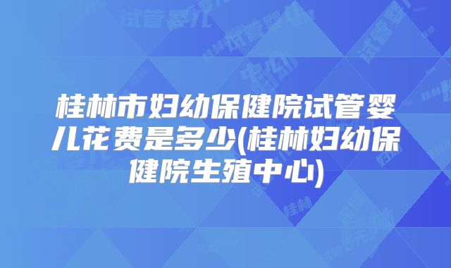 桂林市妇幼保健院试管婴儿花费是多少(桂林妇幼保健院生殖中心)