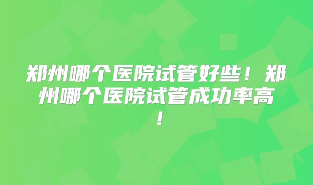 郑州哪个医院试管好些!郑州哪个医院试管成功率高!