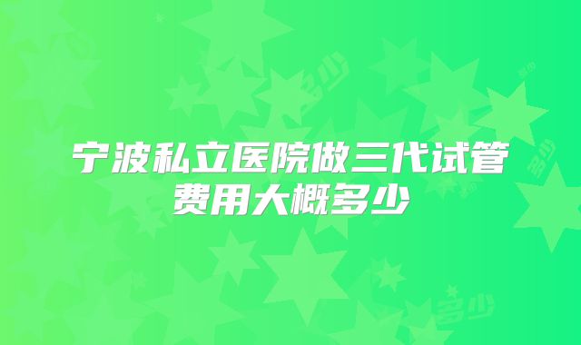 宁波私立医院做三代试管费用大概多少
