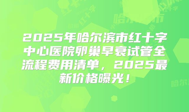2025年哈尔滨市红十字中心医院卵巢早衰试管全流程费用清单,2025最新价格曝光!