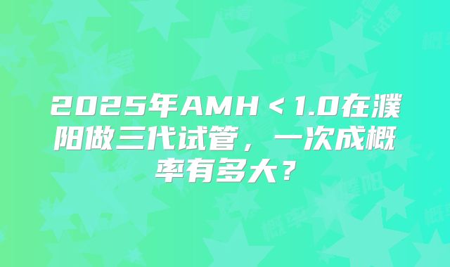2025年AMH<1.0在濮阳做三代试管,一次成概率有多大?
