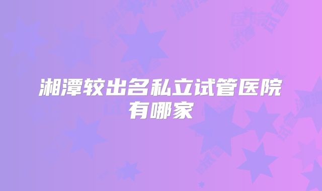 湘潭较出名私立试管医院有哪家