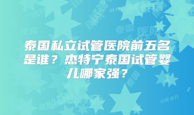 泰国私立试管医院前五名是谁？杰特宁泰国试管婴儿哪家强？