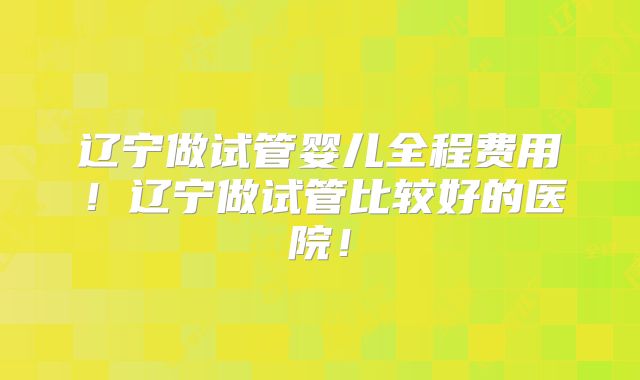 辽宁做试管婴儿全程费用!辽宁做试管比较好的医院!