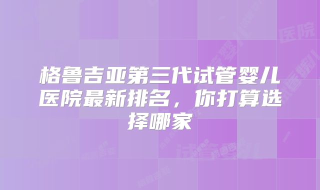 格鲁吉亚第三代试管婴儿医院最新排名,你打算选择哪家