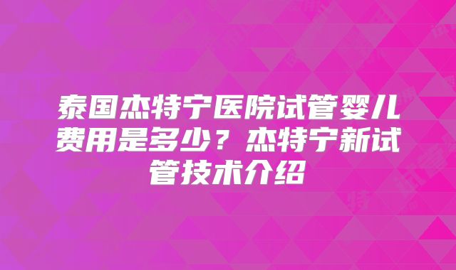 泰国杰特宁医院试管婴儿费用是多少?杰特宁新试管技术介绍