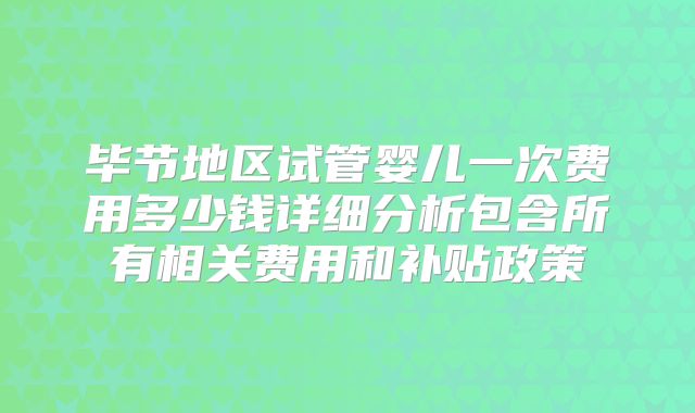 毕节地区试管婴儿一次费用多少钱详细分析包含所有相关费用和补贴政策