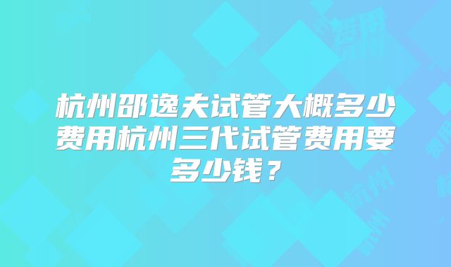 杭州邵逸夫试管大概多少费用杭州三代试管费用要多少钱?