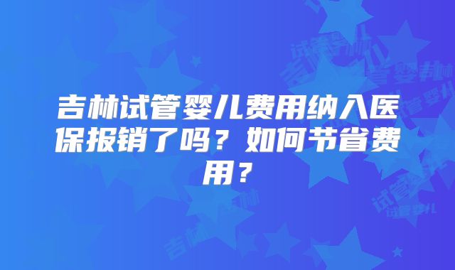 吉林试管婴儿费用纳入医保报销了吗?如何节省费用?