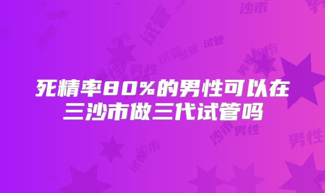 死精率80%的男性可以在三沙市做三代试管吗