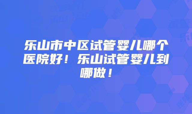 乐山市中区试管婴儿哪个医院好！乐山试管婴儿到哪做！