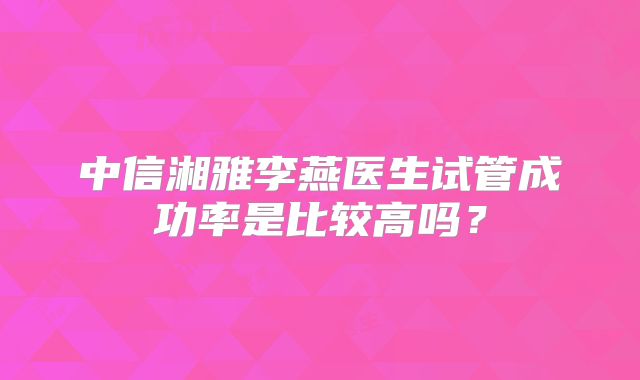 中信湘雅李燕医生试管成功率是比较高吗？